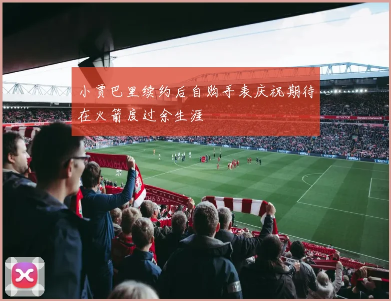 小贾巴里续约后自购手表庆祝期待在火箭度过余生涯