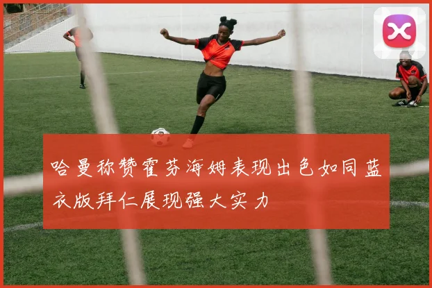 哈曼称赞霍芬海姆表现出色如同蓝衣版拜仁展现强大实力