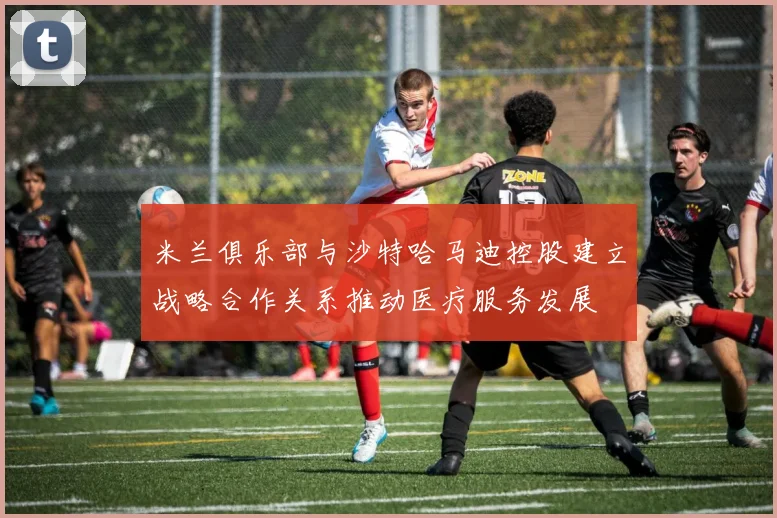米兰俱乐部与沙特哈马迪控股建立战略合作关系推动医疗服务发展