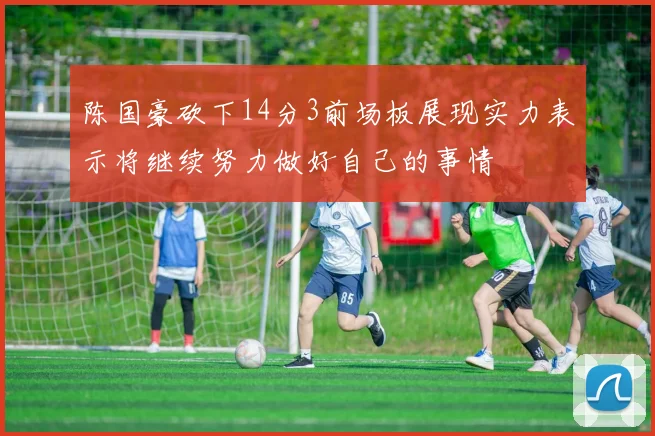 陈国豪砍下14分3前场板展现实力表示将继续努力做好自己的事情
