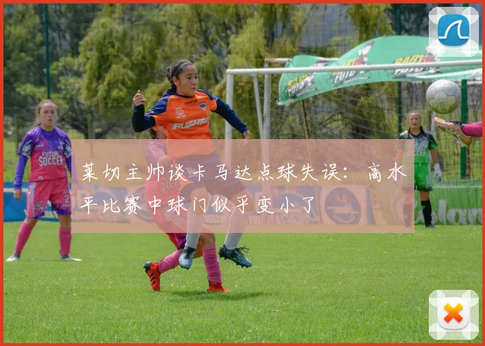 莱切主帅谈卡马达点球失误：高水平比赛中球门似乎变小了