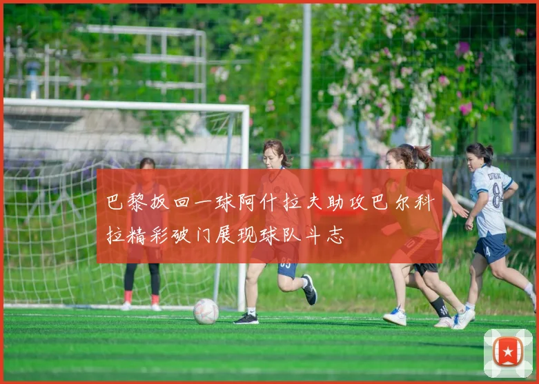 巴黎扳回一球阿什拉夫助攻巴尔科拉精彩破门展现球队斗志