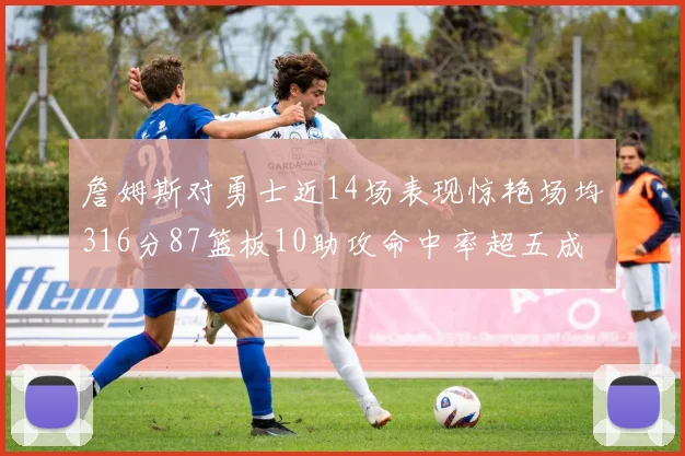 詹姆斯对勇士近14场表现惊艳场均316分87篮板10助攻命中率超五成
