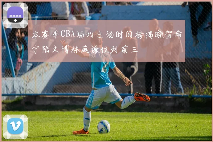 本赛季CBA场均出场时间榜揭晓贺希宁陆文博林庭谦位列前三