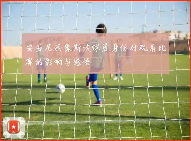 安芬尼西蒙斯谈球员身份对观看比赛的影响与感悟