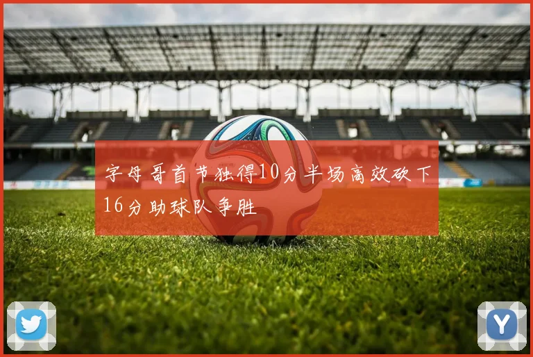 字母哥首节独得10分半场高效砍下16分助球队争胜