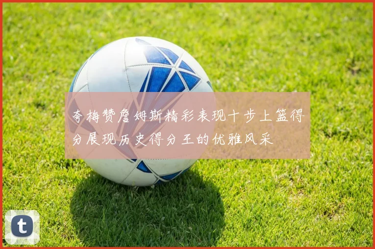 夸梅赞詹姆斯精彩表现十步上篮得分展现历史得分王的优雅风采