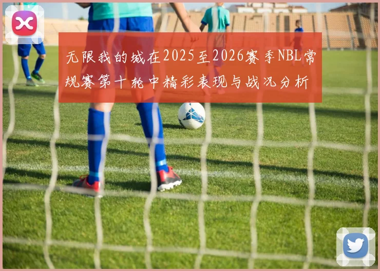 无限我的城在2025至2026赛季NBL常规赛第十轮中精彩表现与战况分析