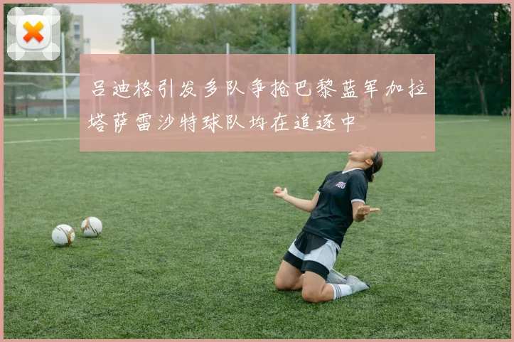 吕迪格引发多队争抢巴黎蓝军加拉塔萨雷沙特球队均在追逐中