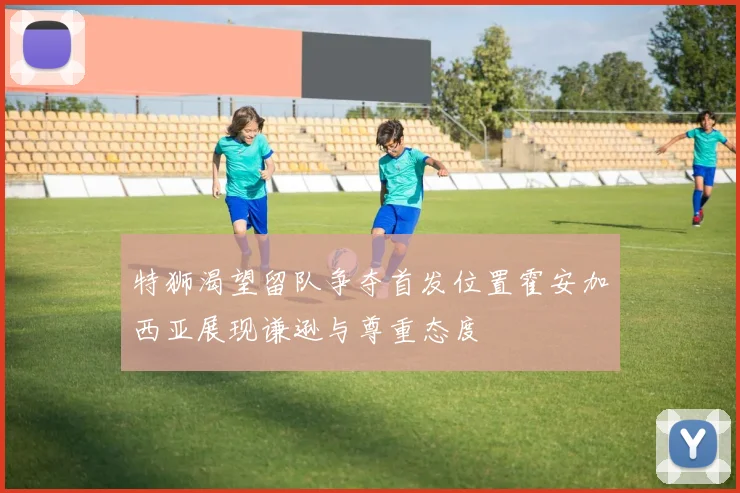 特狮渴望留队争夺首发位置霍安加西亚展现谦逊与尊重态度