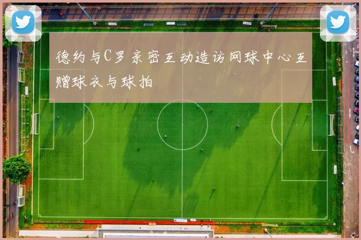 德约与C罗亲密互动造访网球中心互赠球衣与球拍