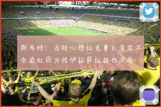 斯洛特：当时心想拉克鲁瓦肯定不会染红因为格伊拉萨拉赫也没有