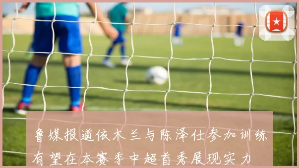 鲁媒报道依木兰与陈泽仕参加训练有望在本赛季中超首秀展现实力