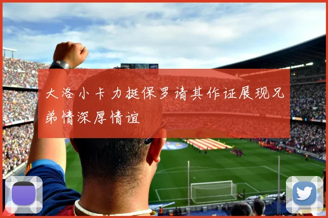 大洛小卡力挺保罗请其作证展现兄弟情深厚情谊