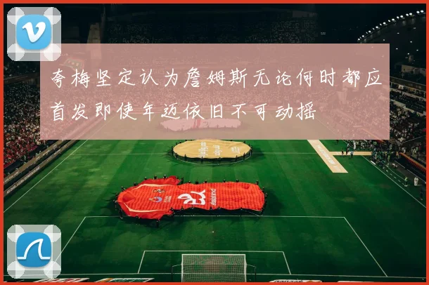 夸梅坚定认为詹姆斯无论何时都应首发即使年迈依旧不可动摇
