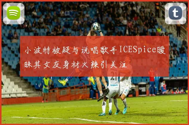 小波特被疑与说唱歌手ICESpice暧昧其女友身材火辣引关注
