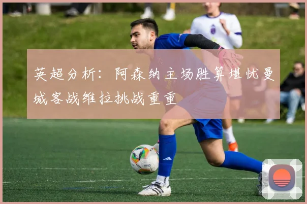 英超分析：阿森纳主场胜算堪忧曼城客战维拉挑战重重
