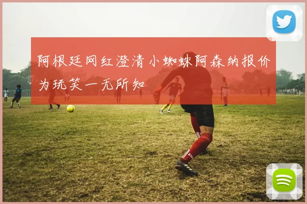 阿根廷网红澄清小蜘蛛阿森纳报价为玩笑一无所知