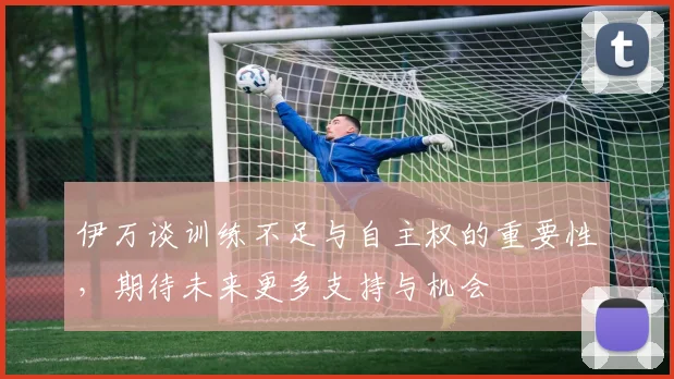 伊万谈训练不足与自主权的重要性，期待未来更多支持与机会