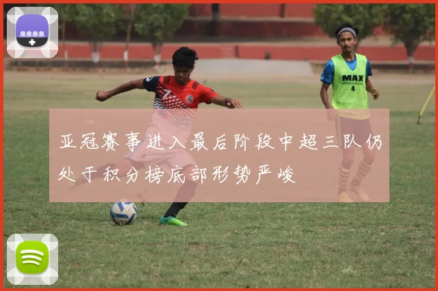 亚冠赛事进入最后阶段中超三队仍处于积分榜底部形势严峻