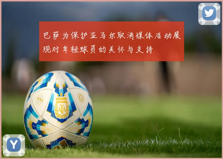 巴萨为保护亚马尔取消媒体活动展现对年轻球员的关怀与支持