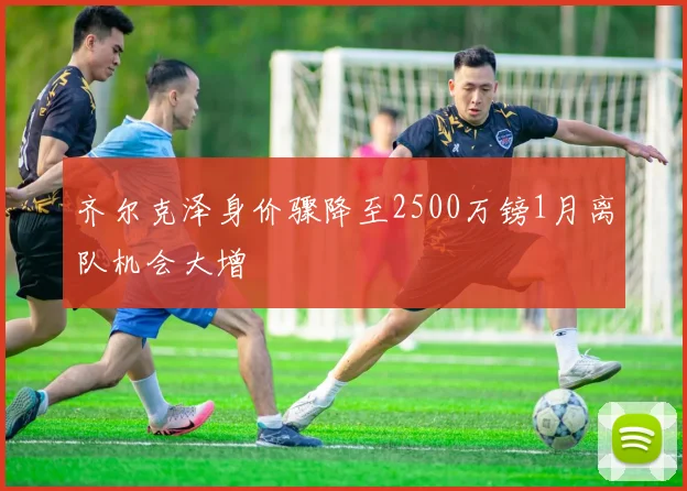 齐尔克泽身价骤降至2500万镑1月离队机会大增