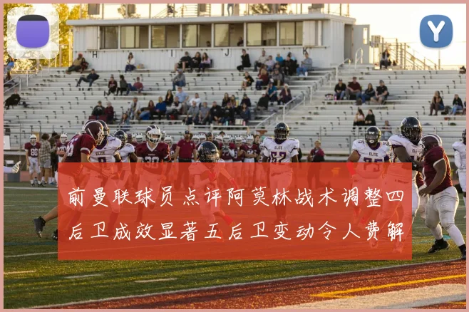 前曼联球员点评阿莫林战术调整四后卫成效显著五后卫变动令人费解