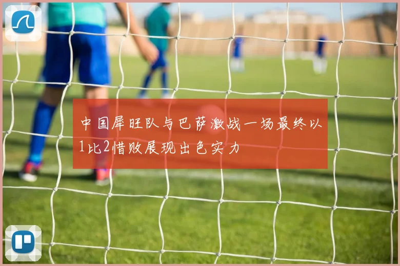 中国犀旺队与巴萨激战一场最终以1比2惜败展现出色实力