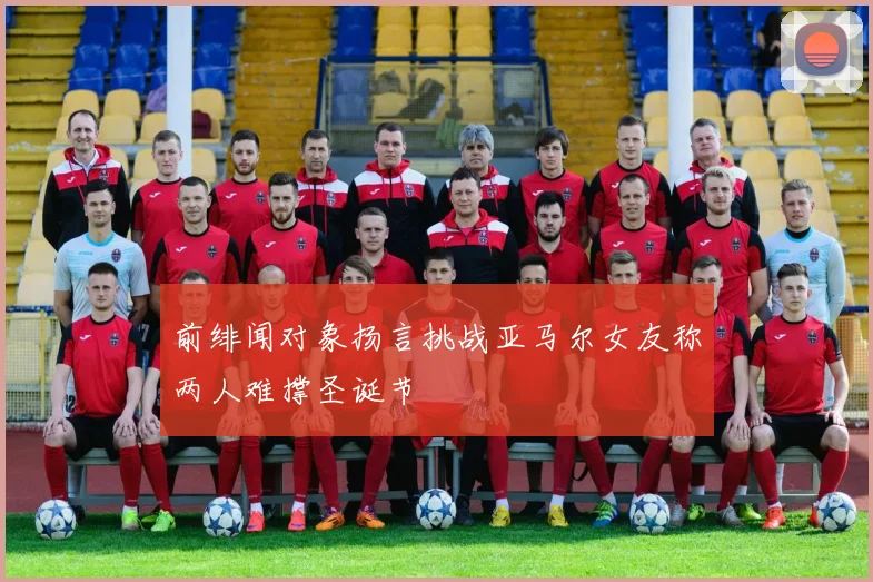 前绯闻对象扬言挑战亚马尔女友称两人难撑圣诞节