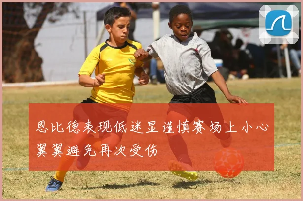 恩比德表现低迷显谨慎赛场上小心翼翼避免再次受伤