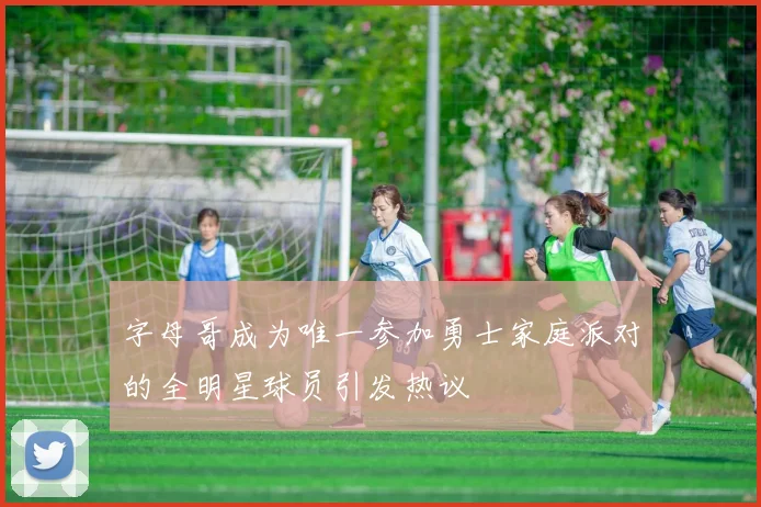 字母哥成为唯一参加勇士家庭派对的全明星球员引发热议