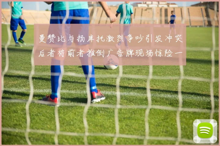 曼赞比与扬库托激烈争吵引发冲突后者将前者推倒广告牌现场惊险一幕