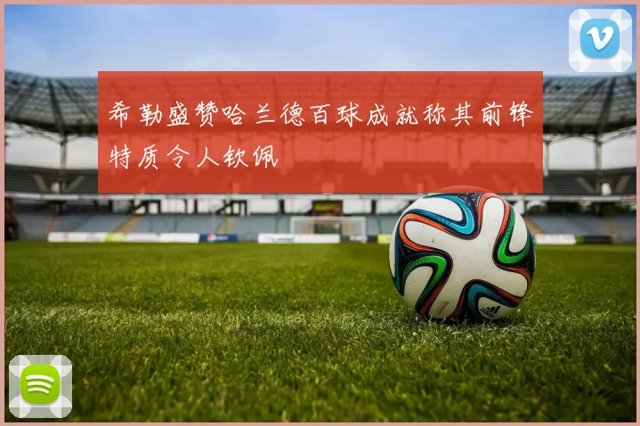 希勒盛赞哈兰德百球成就称其前锋特质令人钦佩