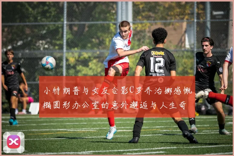 小特朗普与女友合影C罗乔治娜感慨椭圆形办公室的意外邂逅与人生奇遇