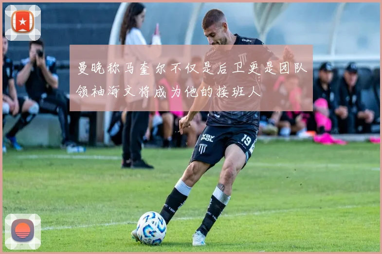 曼晚称马奎尔不仅是后卫更是团队领袖海文将成为他的接班人