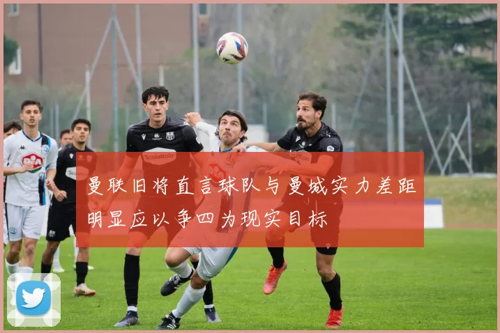 曼联旧将直言球队与曼城实力差距明显应以争四为现实目标