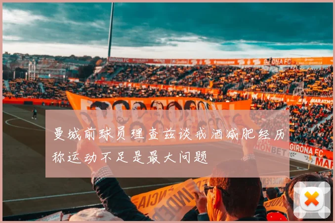 曼城前球员理查兹谈戒酒减肥经历称运动不足是最大问题